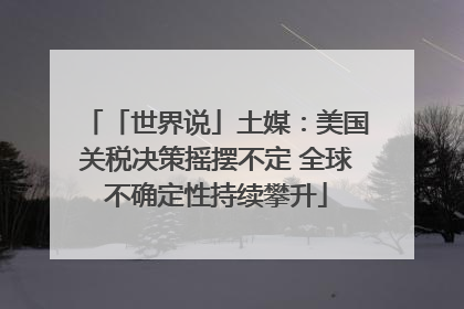 「世界说」土媒：美国关税决策摇摆不定 全球不确定性持续攀升