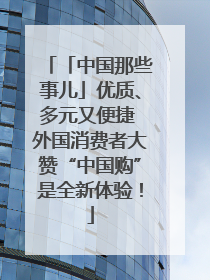「中国那些事儿」优质、多元又便捷 外国消费者大赞“中国购”是全新体验！