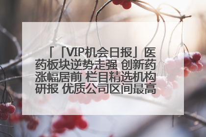 「VIP机会日报」医药板块逆势走强 创新药涨幅居前 栏目精选机构研报 优质公司区间最高涨34.9%