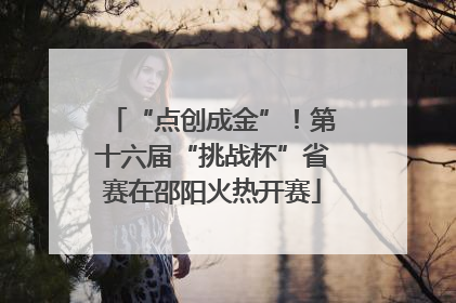 “点创成金”！第十六届“挑战杯”省赛在邵阳火热开赛