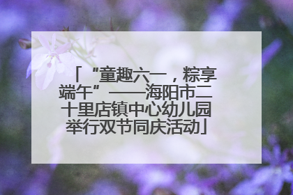 “童趣六一，粽享端午”——海阳市二十里店镇中心幼儿园举行双节同庆活动