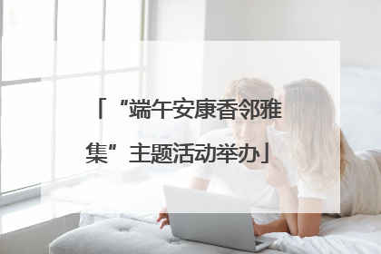 “端午安康香邻雅集”主题活动举办