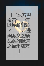 “东方黑宝石”，何以焕新出彩？——走进闽派文艺精品系列报道之福州漆艺