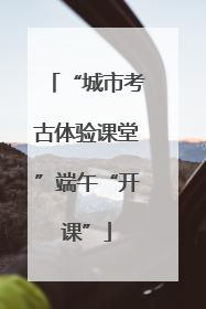 “城市考古体验课堂”端午“开课”