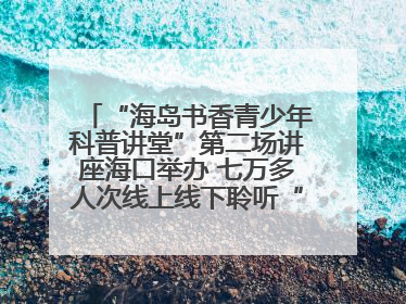 “海岛书香青少年科普讲堂”第二场讲座海口举办 七万多人次线上线下聆听“工匠精神”