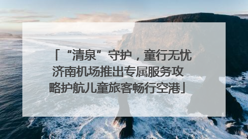 “清泉”守护，童行无忧 济南机场推出专属服务攻略护航儿童旅客畅行空港
