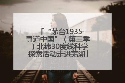 “茅台1935·寻道中国”（第三季）北纬30度线科学探索活动走进芜湖