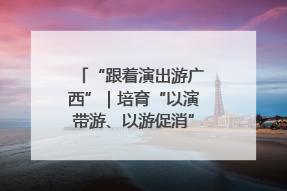 “跟着演出游广西”｜培育“以演带游、以游促消”文旅消费新生态