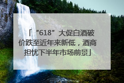 “618”大促白酒破价跌至近年来新低，酒商担忧下半年市场前景