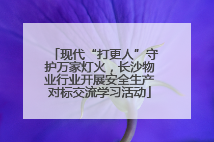 现代“打更人”守护万家灯火，长沙物业行业开展安全生产对标交流学习活动