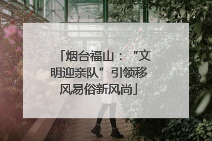 烟台福山：“文明迎亲队”引领移风易俗新风尚