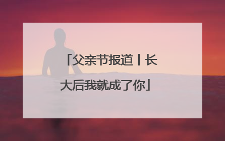 父亲节报道丨长大后我就成了你