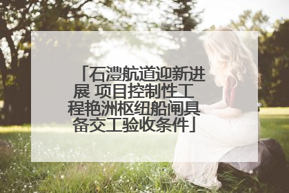 石澧航道迎新进展 项目控制性工程艳洲枢纽船闸具备交工验收条件