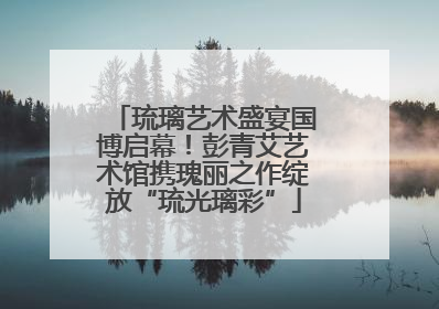 琉璃艺术盛宴国博启幕！彭青艾艺术馆携瑰丽之作绽放“琉光璃彩”