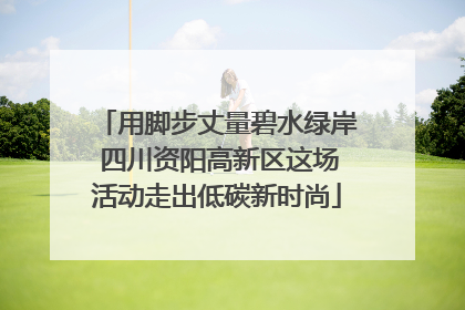 用脚步丈量碧水绿岸 四川资阳高新区这场活动走出低碳新时尚