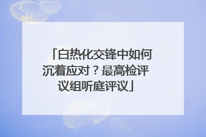 白热化交锋中如何沉着应对？最高检评议组听庭评议