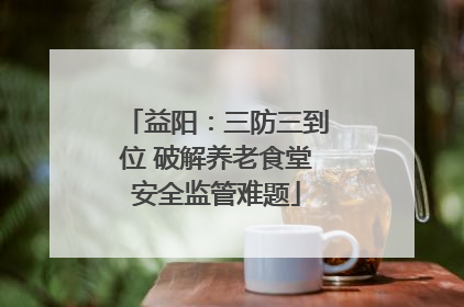 益阳：三防三到位 破解养老食堂安全监管难题
