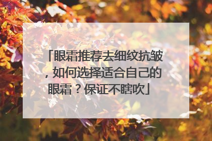 眼霜推荐去细纹抗皱，如何选择适合自己的眼霜？保证不瞎吹