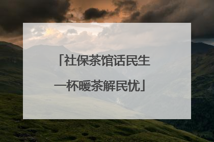 社保茶馆话民生 一杯暖茶解民忧