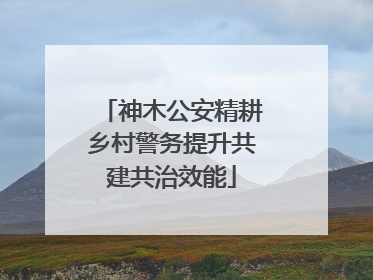 神木公安精耕乡村警务提升共建共治效能