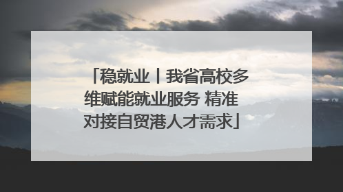 稳就业丨我省高校多维赋能就业服务 精准对接自贸港人才需求