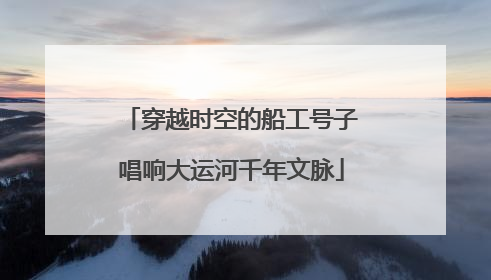 穿越时空的船工号子唱响大运河千年文脉