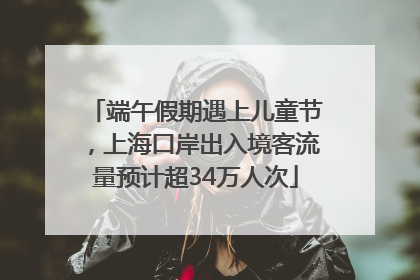 端午假期遇上儿童节，上海口岸出入境客流量预计超34万人次