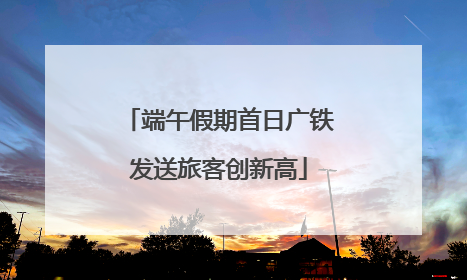 端午假期首日广铁发送旅客创新高