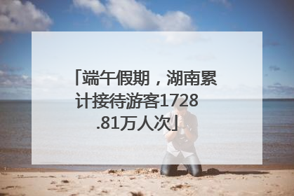 端午假期，湖南累计接待游客1728.81万人次
