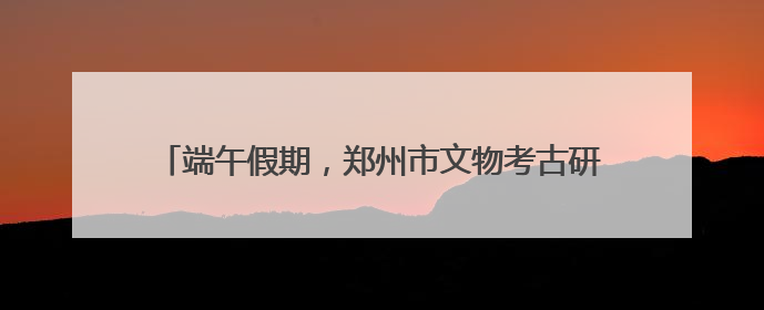端午假期，郑州市文物考古研究院邀您共赴“青花”之约