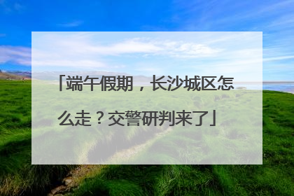 端午假期，长沙城区怎么走？交警研判来了