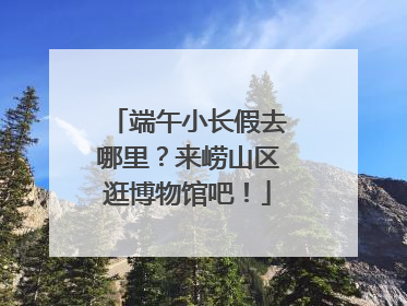 端午小长假去哪里？来崂山区逛博物馆吧！