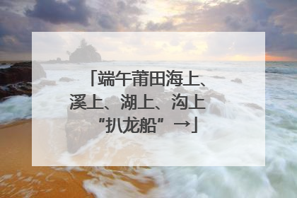 端午莆田海上、溪上、湖上、沟上“扒龙船”→