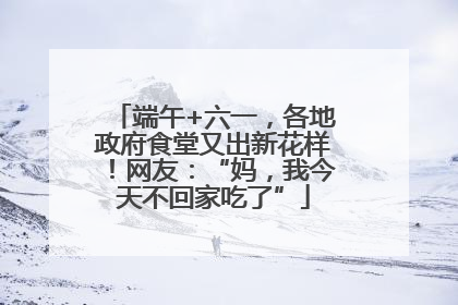 端午+六一，各地政府食堂又出新花样！网友：“妈，我今天不回家吃了”