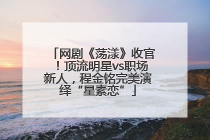 网剧《荡漾》收官！顶流明星vs职场新人，程金铭完美演绎“星素恋”