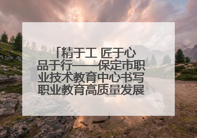 精于工 匠于心 品于行——保定市职业技术教育中心书写职业教育高质量发展的新篇章