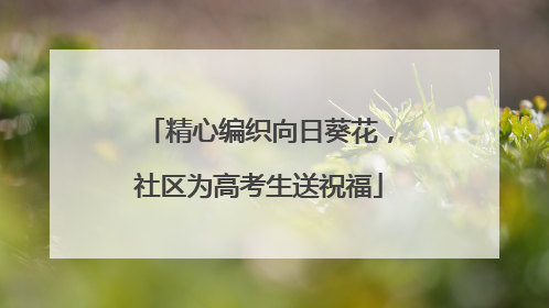 精心编织向日葵花，社区为高考生送祝福