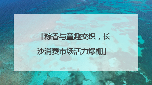 粽香与童趣交织，长沙消费市场活力爆棚