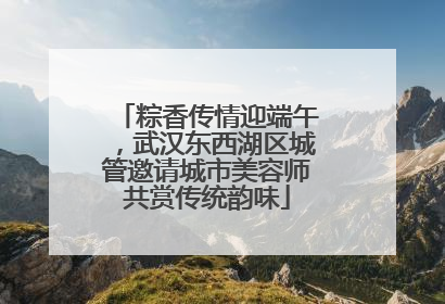 粽香传情迎端午，武汉东西湖区城管邀请城市美容师共赏传统韵味