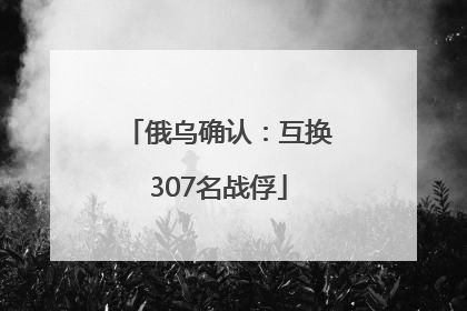 俄乌确认：互换307名战俘