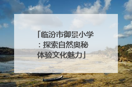 临汾市御景小学：探索自然奥秘 体验文化魅力