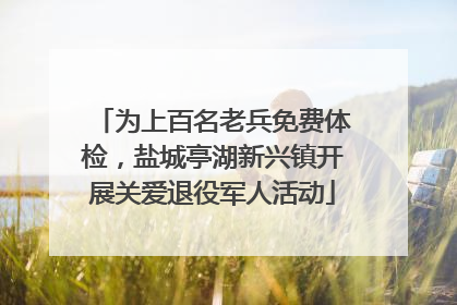 为上百名老兵免费体检，盐城亭湖新兴镇开展关爱退役军人活动