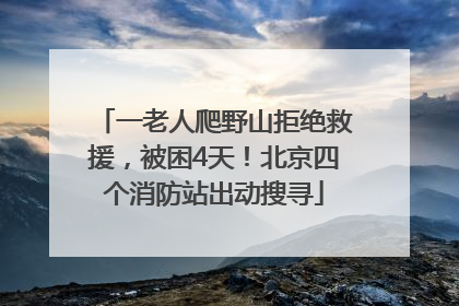一老人爬野山拒绝救援，被困4天！北京四个消防站出动搜寻