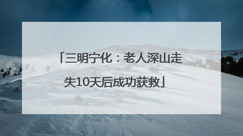 三明宁化：老人深山走失10天后成功获救