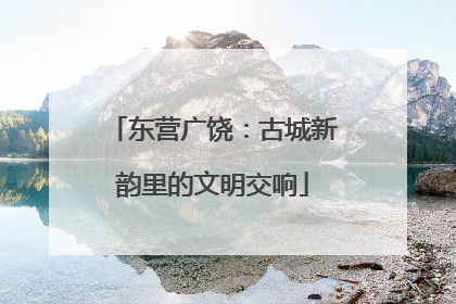 东营广饶：古城新韵里的文明交响