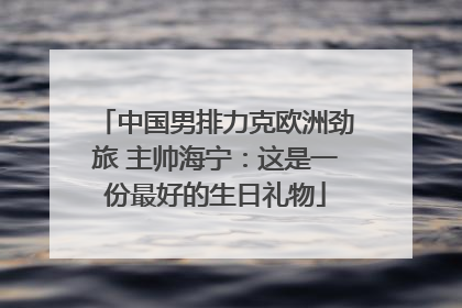 中国男排力克欧洲劲旅 主帅海宁：这是一份最好的生日礼物