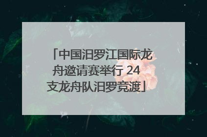 中国汨罗江国际龙舟邀请赛举行 24支龙舟队汨罗竞渡