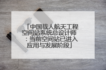 中国载人航天工程空间站系统总设计师：当前空间站已进入应用与发展阶段