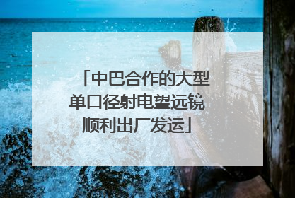 中巴合作的大型单口径射电望远镜顺利出厂发运