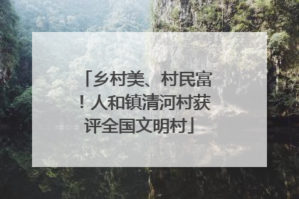 乡村美、村民富！人和镇清河村获评全国文明村